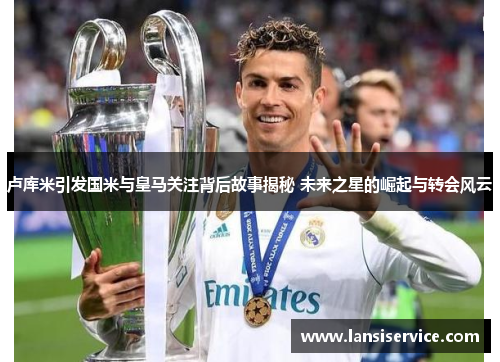 卢库米引发国米与皇马关注背后故事揭秘 未来之星的崛起与转会风云 卢库米引发国米与皇马关注背后故事揭秘 未来之星的崛起与转会风云