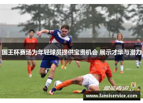 国王杯赛场为年轻球员提供宝贵机会 展示才华与潜力 国王杯赛场为年轻球员提供宝贵机会 展示才华与潜力