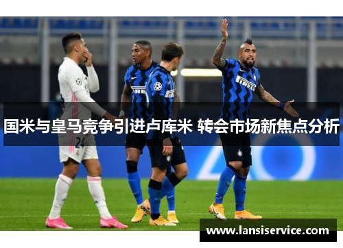 国米与皇马竞争引进卢库米 转会市场新焦点分析 国米与皇马竞争引进卢库米 转会市场新焦点分析