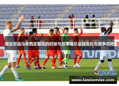 国足迎战马来西亚背后的较量与故事揭示足球文化与竞争态势