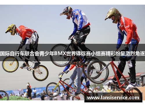 国际自行车联合会青少年BMX世界锦标赛小组赛精彩纷呈激烈角逐
