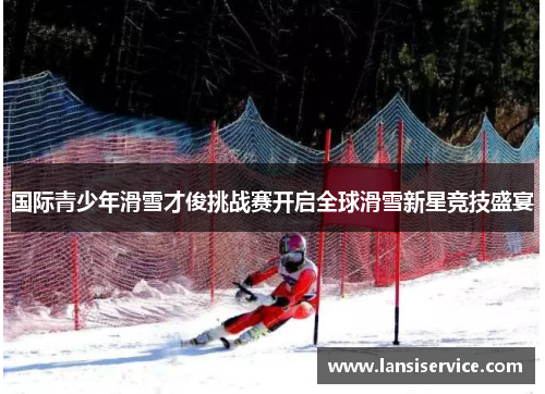 国际青少年滑雪才俊挑战赛开启全球滑雪新星竞技盛宴