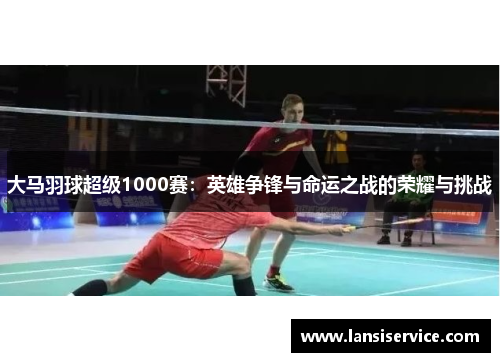 大马羽球超级1000赛:英雄争锋与命运之战的荣耀与挑战 大马羽球超级1000赛:英雄争锋与命运之战的荣耀与挑战